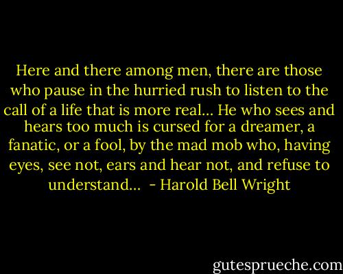 Here and there among men, there are those who pause in the hurried rush to listen to the call of a life that is more real… He who sees and hears too much is cursed for a dreamer, a fanatic, or a fool, by the mad mob who, having eyes, see not, ears and hear not, and refuse to understand…  - Harold Bell Wright