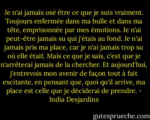 Je n'ai jamais osé être ce que je suis vraiment. Toujours enfermée dans ma bulle et dans ma tête, emprisonnée par mes émotions. Je n'ai peut-être jamais su qui j'étais au fond. Je n'ai jamais pris ma place, car je n'ai jamais trop su où elle était. Mais ce que je sais, c'est que je n'arrêterai jamais de la chercher. Et aujourd'hui, j'entrevois mon avenir de façon tout à fait excitante, en pensant que, quoi qu'il arrive, ma place est celle que je déciderai de prendre. - India Desjardins