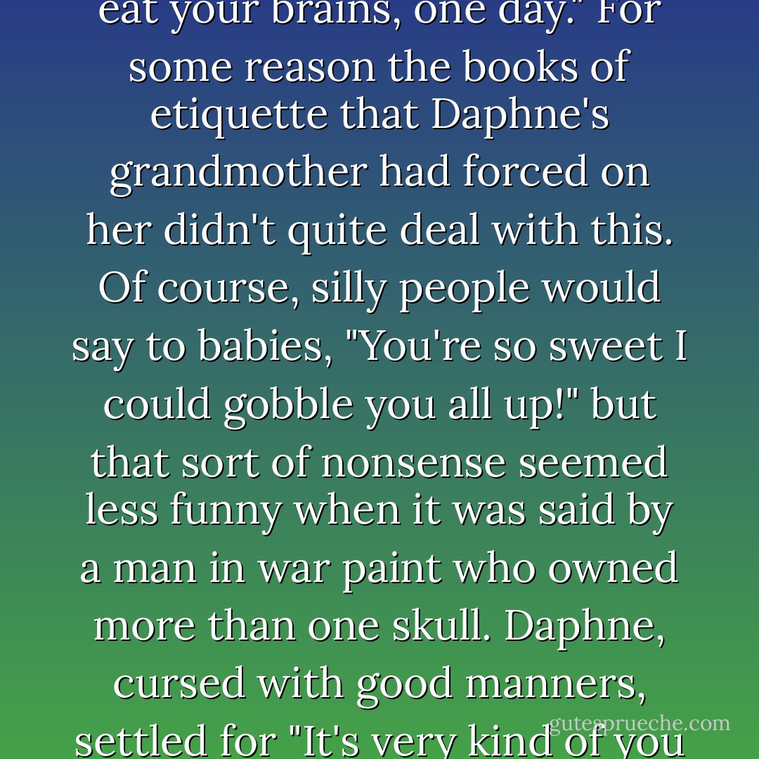 You are very clever," said the old man shyly. "I would like to eat your brains, one day."<br />For some reason the books of etiquette that Daphne's grandmother had forced on her didn't quite deal with this. Of course, silly people would say to babies, "You're so sweet I could gobble you all up!" but that sort of nonsense seemed less funny when it was said by a man in war paint who owned more than one skull. Daphne, cursed with good manners, settled for "It's very kind of you to say so. - Terry Pratchett