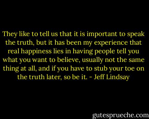 They like to tell us that it is important to speak the truth, but it has been my experience that real happiness lies in having people tell you what you want to believe, usually not the same thing at all, and if you have to stub your toe on the truth later, so be it. - Jeff Lindsay