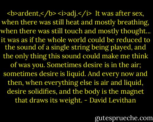 <b>ardent,</b> <i>adj.</i><br /><br />It was after sex, when there was still heat and mostly breathing, when there was still touch and mostly thought... it was as if the whole world could be reduced to the sound of a single string being played, and the only thing this sound could make me think of was you. Sometimes desire is in the air; sometimes desire is liquid. And every now and then, when everything else is air and liquid, desire solidifies, and the body is the magnet that draws its weight. - David Levithan