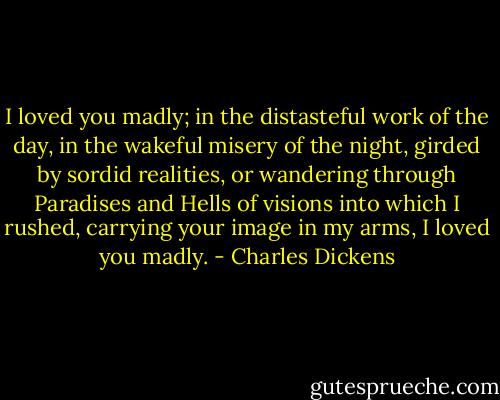 I loved you madly; in the distasteful work of the day, in the wakeful misery of the night, girded by sordid realities, or wandering through Paradises and Hells of visions into which I rushed, carrying your image in my arms, I loved you madly. - Charles Dickens