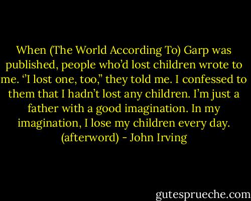 When (The World According To) Garp was published, people who’d lost children wrote to me. ‘’I lost one, too,’’ they told me. I confessed to them that I hadn’t lost any children. I’m just a father with a good imagination. In my imagination, I lose my children every day. (afterword) - John Irving