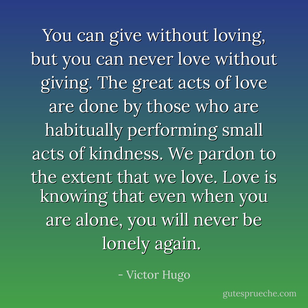You can give without loving, but you can never love without giving. The great acts of love are done by those who are habitually performing small acts of kindness. We pardon to the extent that we love. Love is knowing that even when you are alone, you will never be lonely again.  - Victor Hugo
