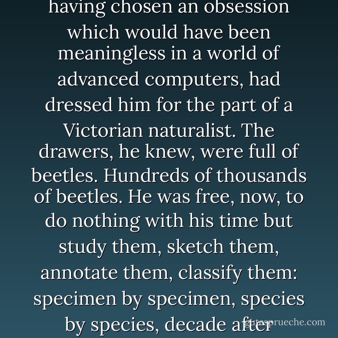 He blinked in the gloom. He was wearing heavy black trousers and a waistcoat over a stiff white shirt. His exoself, having chosen an obsession which would have been meaningless in a world of advanced computers, had dressed him for the part of a Victorian naturalist.<br />The drawers, he knew, were full of beetles. Hundreds of thousands of beetles. He was free, now, to do nothing with his time but study them, sketch them, annotate them, classify them: specimen by specimen, species by species, decade after decade. The prospect was so blissful that he almost keeled over with joy. - Greg Egan