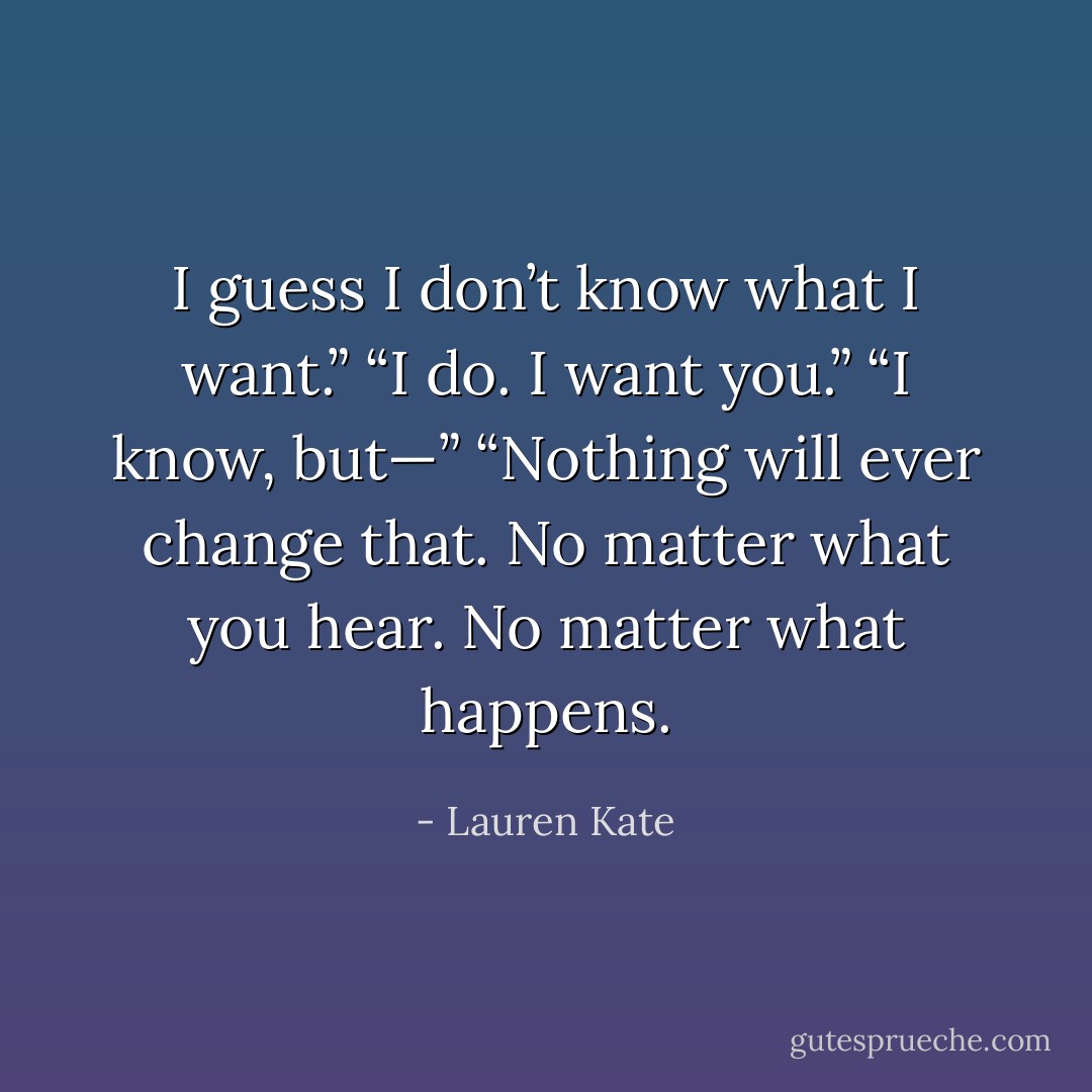 I guess I don’t know what I want.”<br />“I do. I want you.”<br />“I know, but—”<br />“Nothing will ever change that. No matter what you hear. No matter what happens. - Lauren Kate