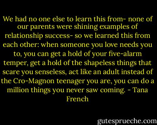 We had no one else to learn this from- none of our parents were shining examples of relationship success- so we learned this from each other: when someone you love needs you to, you can get a hold of your five-alarm temper, get a hold of the shapeless things that scare you senseless, act like an adult instead of the Cro-Magnon teenager you are, you can do a million things you never saw coming. - Tana French