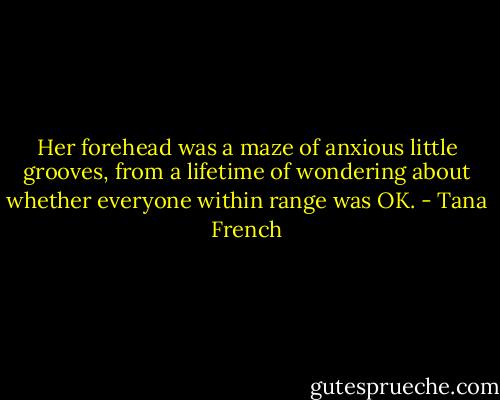 Her forehead was a maze of anxious little grooves, from a lifetime of wondering about whether everyone within range was OK. - Tana French