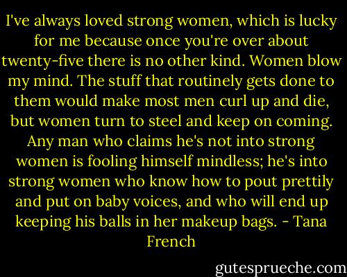 I've always loved strong women, which is lucky for me because once you're over about twenty-five there is no other kind. Women blow my mind. The stuff that routinely gets done to them would make most men curl up and die, but women turn to steel and keep on coming. Any man who claims he's not into strong women is fooling himself mindless; he's into strong women who know how to pout prettily and put on baby voices, and who will end up keeping his balls in her makeup bags. - Tana French