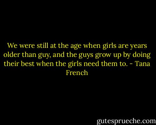 We were still at the age when girls are years older than guy, and the guys grow up by doing their best when the girls need them to. - Tana French
