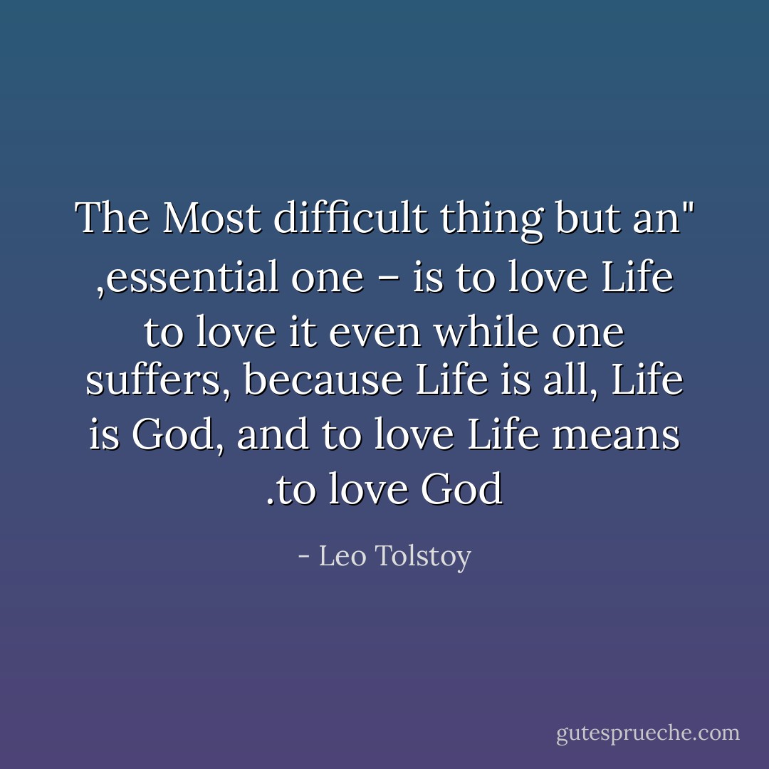 ٰ"The Most difficult thing but an essential one – is to love Life, to love it even while one suffers, because Life is all, Life is God, and to love Life means to love God. - Leo Tolstoy