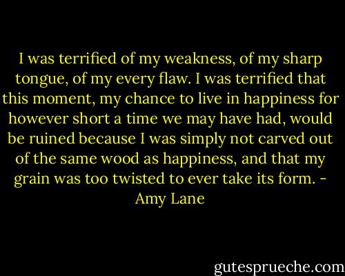 I was terrified of my weakness, of my sharp tongue, of<br />my every flaw. I was terrified that this moment, my chance to<br />live in happiness for however short a time we may have had,<br />would be ruined because I was simply not carved out of the<br />same wood as happiness, and that my grain was too twisted<br />to ever take its form. - Amy Lane