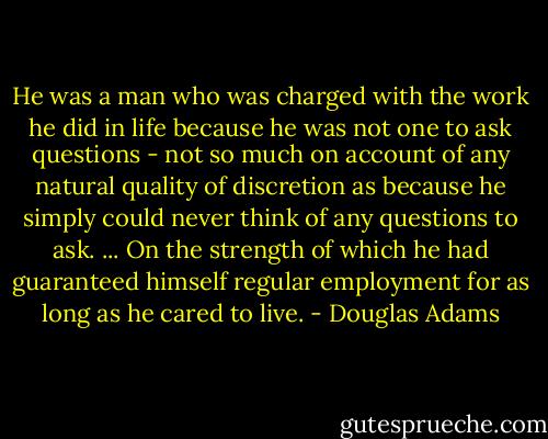 He was a man who was charged with the work he did in life because he was not one to ask questions - not so much on account of any natural quality of discretion as because he simply could never think of any questions to ask.<br />...<br />On the strength of which he had guaranteed himself regular employment for as long as he cared to live. - Douglas Adams