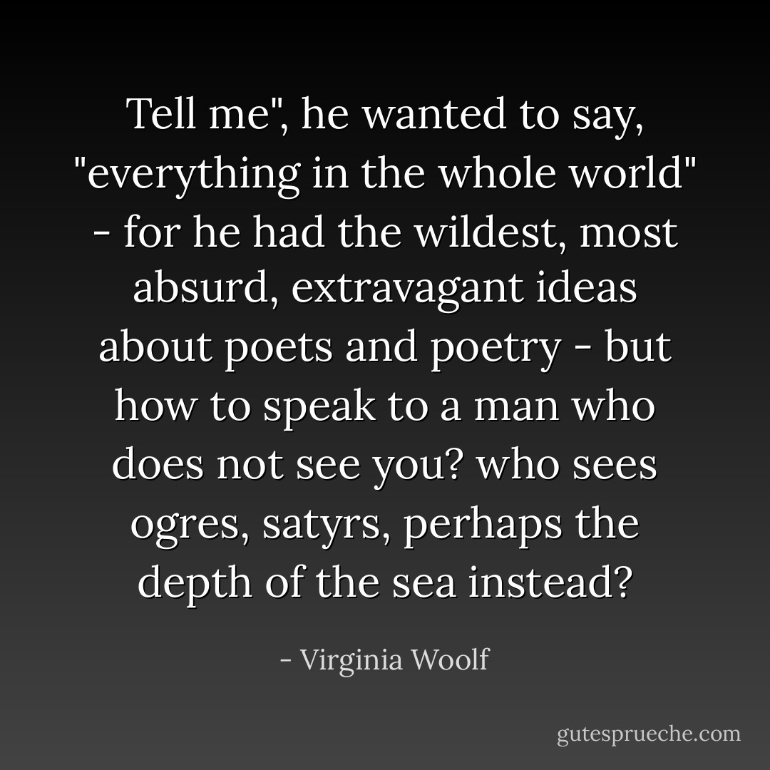 Tell me", he wanted to say, "everything in the whole world" - for he had the wildest, most absurd, extravagant ideas about poets and poetry - but how to speak to a man who does not see you? who sees ogres, satyrs, perhaps the depth of the sea instead? - Virginia Woolf