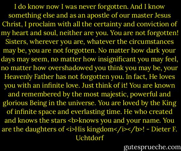 I do know now I was never forgotten. And I know something else and as an apostle of our master Jesus Christ, I proclaim with all the certainty and conviction of my heart and soul, neither are you. You are not forgotten! Sisters, wherever you are, whatever the circumstances may be, you are not forgotten. No matter how dark your days may seem, no matter how insignificant you may feel, no matter how overshadowed you think you may be, your Heavenly Father has not forgotten you. In fact, He loves you with an infinite love. Just think of it! You are known and remembered by the most majestic, powerful and glorious Being in the universe. You are loved by the King of infinite space and everlasting time. He who created and knows the stars <b>knows you and your name. You are the daughters of <i>His kingdom</i></b>! - Dieter F. Uchtdorf