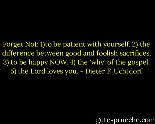 Forget Not: 1)to be patient with yourself. 2) the difference between good and foolish sacrifices. 3) to be happy NOW. 4) the 'why' of the gospel. 5) the Lord loves you. - Dieter F. Uchtdorf