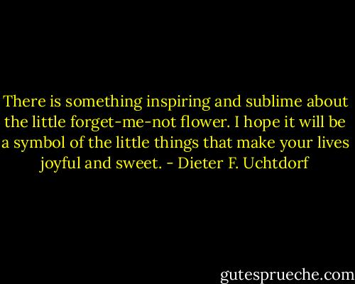 There is something inspiring and sublime about the little forget-me-not flower. I hope it will be a symbol of the little things that make your lives joyful and sweet. - Dieter F. Uchtdorf
