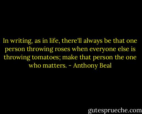 In writing, as in life, there'll always be that one person throwing roses when everyone else is throwing tomatoes; make that person the one who matters. - Anthony Beal