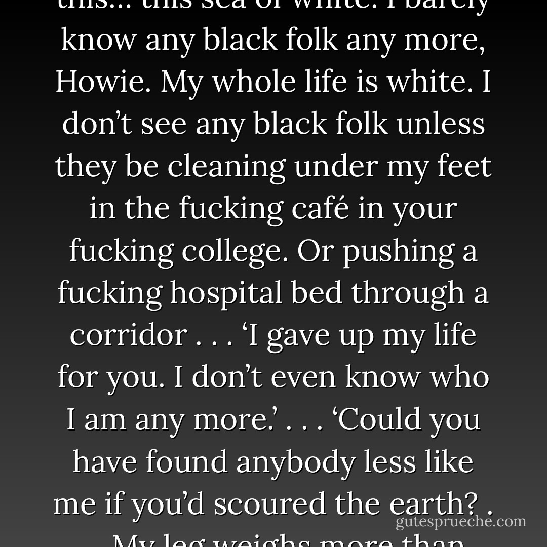 A little white woman, . . . [a] tiny little white woman I could fit in my pocket.’ . . . ‘And I don’t know why I’m surprised. You don’t even notice it – you never notice. You think it’s normal. Everywhere we go, I’m alone in this… this sea of white. I barely know any black folk any more, Howie. My whole life is white. I don’t see any black folk unless they be cleaning under my feet in the fucking café in your fucking college. Or pushing a fucking hospital bed through a corridor . . . ‘I gave up my life for you. I don’t even know who I am any more.’ . . . ‘Could you have found anybody less like me if you’d scoured the earth? . . . My leg weighs more than that woman. What have you made me look like in front of everybody in this town? You married a big black bitch and you run off with a fucking leprechaun? - Zadie Smith