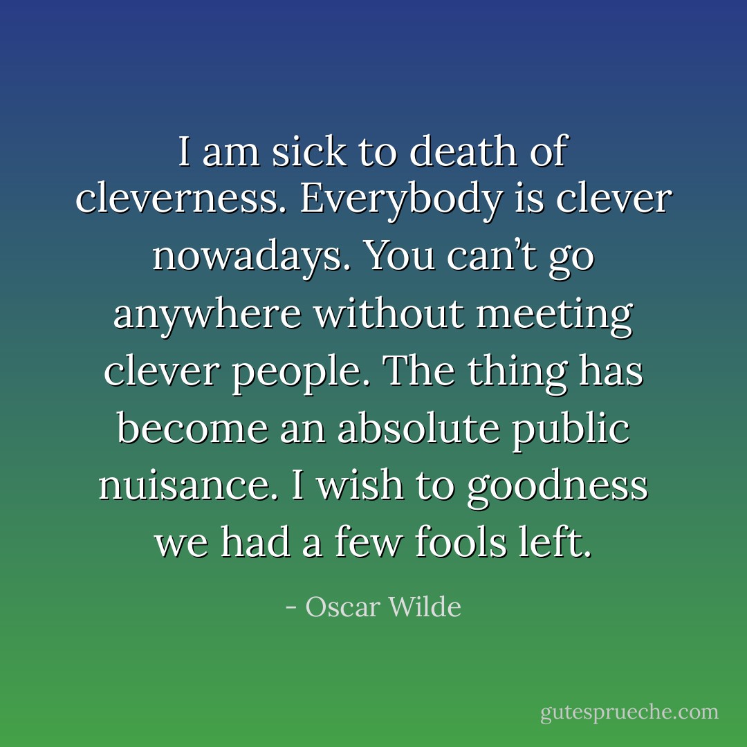 I am sick to death of cleverness. Everybody is clever nowadays. You can’t go anywhere without meeting clever people. The thing has become an absolute public nuisance. I wish to goodness we had a few fools left. - Oscar Wilde