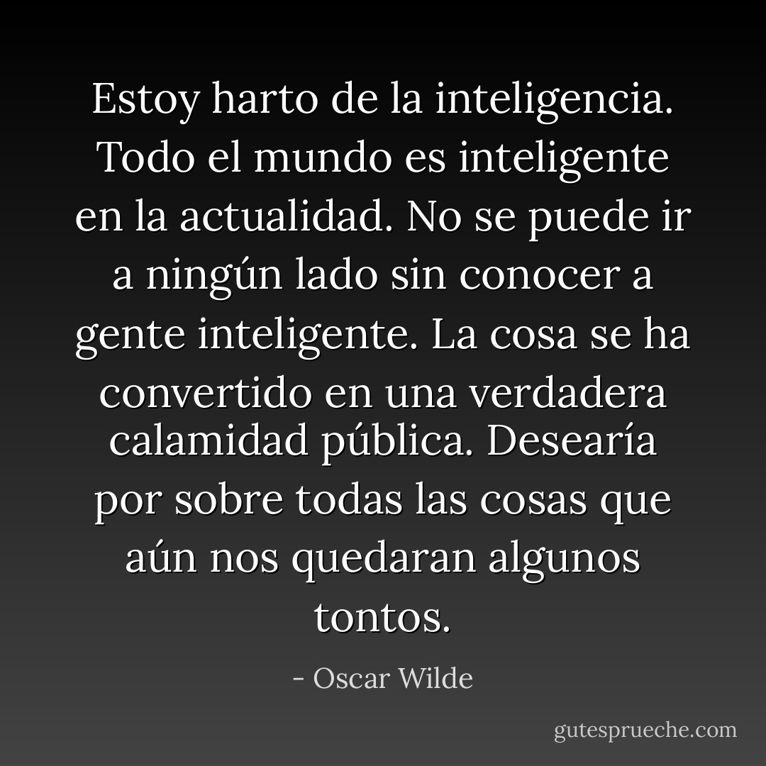 Estoy harto de la inteligencia. Todo el mundo es inteligente en la actualidad. No se puede ir a ningún lado sin conocer a gente inteligente. La cosa se ​​ha convertido en una verdadera calamidad pública. Desearía por sobre todas las cosas que aún nos quedaran algunos tontos. - Oscar Wilde