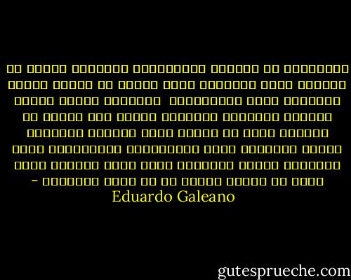 الموظفون لا يعملون<br />السياسيون يتحدثون لكنهم لا يقولون شيئا<br />الأصوات تصوت لكنها لا تنتخب<br />وسائل الإعلام تشوه المعلومات <br />المدارس تعلّم الجهل<br />القضاة يعاقبون الضحايا<br />الجيش يشن الحرب ضد مواطني بلده<br />لا يكافح رجال الشرطة الجريمة لأنهم مشغولون جداّ بارتكابها<br />الإفلاسات تصبح مجتمعية بينما الأرباح تجعل خاصة<br />النقود أكثر حرية من البشر<br />البشر هم في خدمة الأشياء - Eduardo Galeano