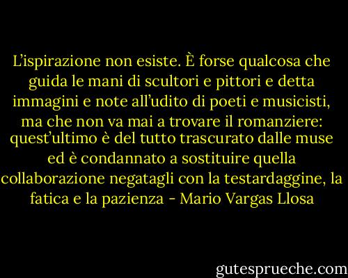 L’ispirazione non esiste. È forse qualcosa che guida le mani di scultori e pittori e detta immagini e note all’udito di poeti e musicisti, ma che non va mai a trovare il romanziere: quest’ultimo è del tutto trascurato dalle muse ed è condannato a sostituire quella collaborazione negatagli con la testardaggine, la fatica e la pazienza - Mario Vargas Llosa