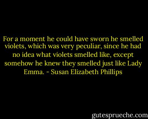 For a moment he could have sworn he smelled violets, which was very peculiar, since he had no idea what violets smelled like, except somehow he knew they smelled just like Lady Emma. - Susan Elizabeth Phillips