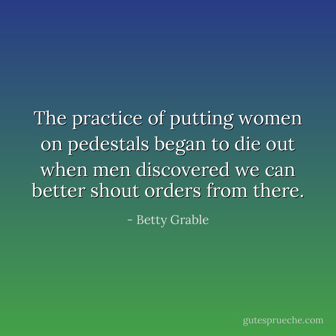 The practice of putting women on pedestals began to die out when men discovered we can better shout orders from there. - Betty Grable