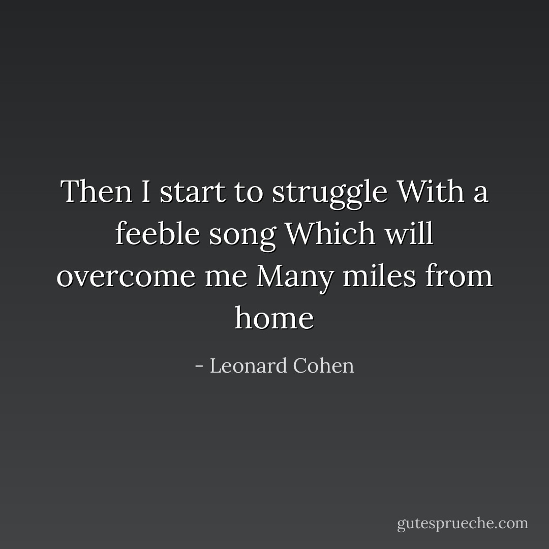 Then I start to struggle<br />With a feeble song<br />Which will overcome me<br />Many miles from home - Leonard Cohen