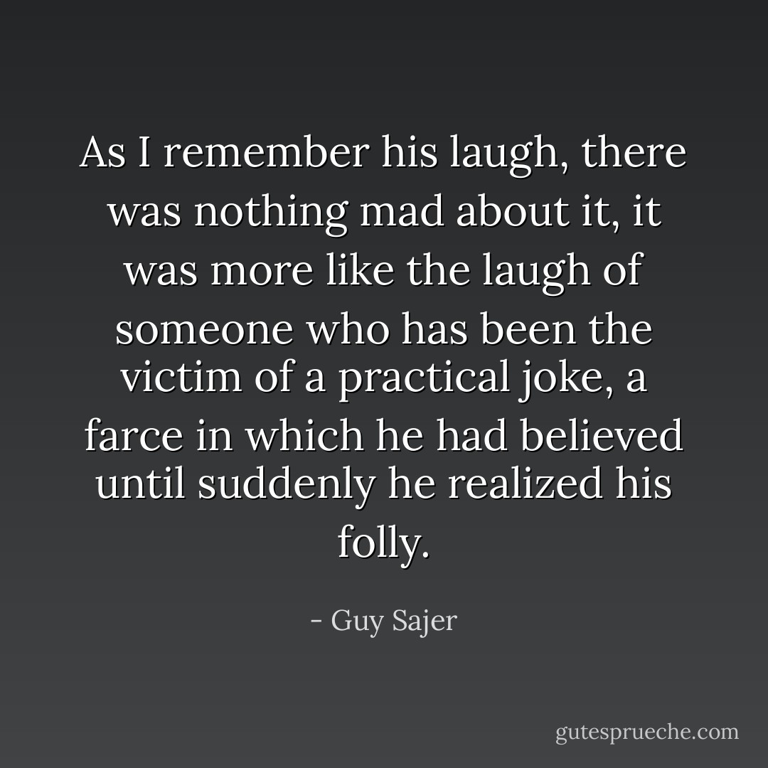 As I remember his laugh, there was nothing mad about it, it was more like the laugh of someone who has been the victim of a practical joke, a farce in which he had believed until suddenly he realized his folly. - Guy Sajer