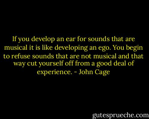 If you develop an ear for sounds that are musical it is like developing an ego. You begin to refuse sounds that are not musical and that way cut yourself off from a good deal of experience. - John Cage