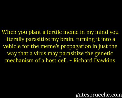 When you plant a fertile meme in my mind you literally parasitize my brain, turning it into a vehicle for the meme's propagation in just the way that a virus may parasitize the genetic mechanism of a host cell. - Richard Dawkins