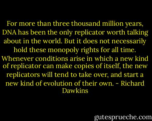 For more than three thousand million years, DNA has been the only replicator worth talking about in the world. But it does not necessarily hold these monopoly rights for all time. Whenever conditions arise in which a new kind of replicator can make copies of itself, the new replicators will tend to take over, and start a new kind of evolution of their own. - Richard Dawkins