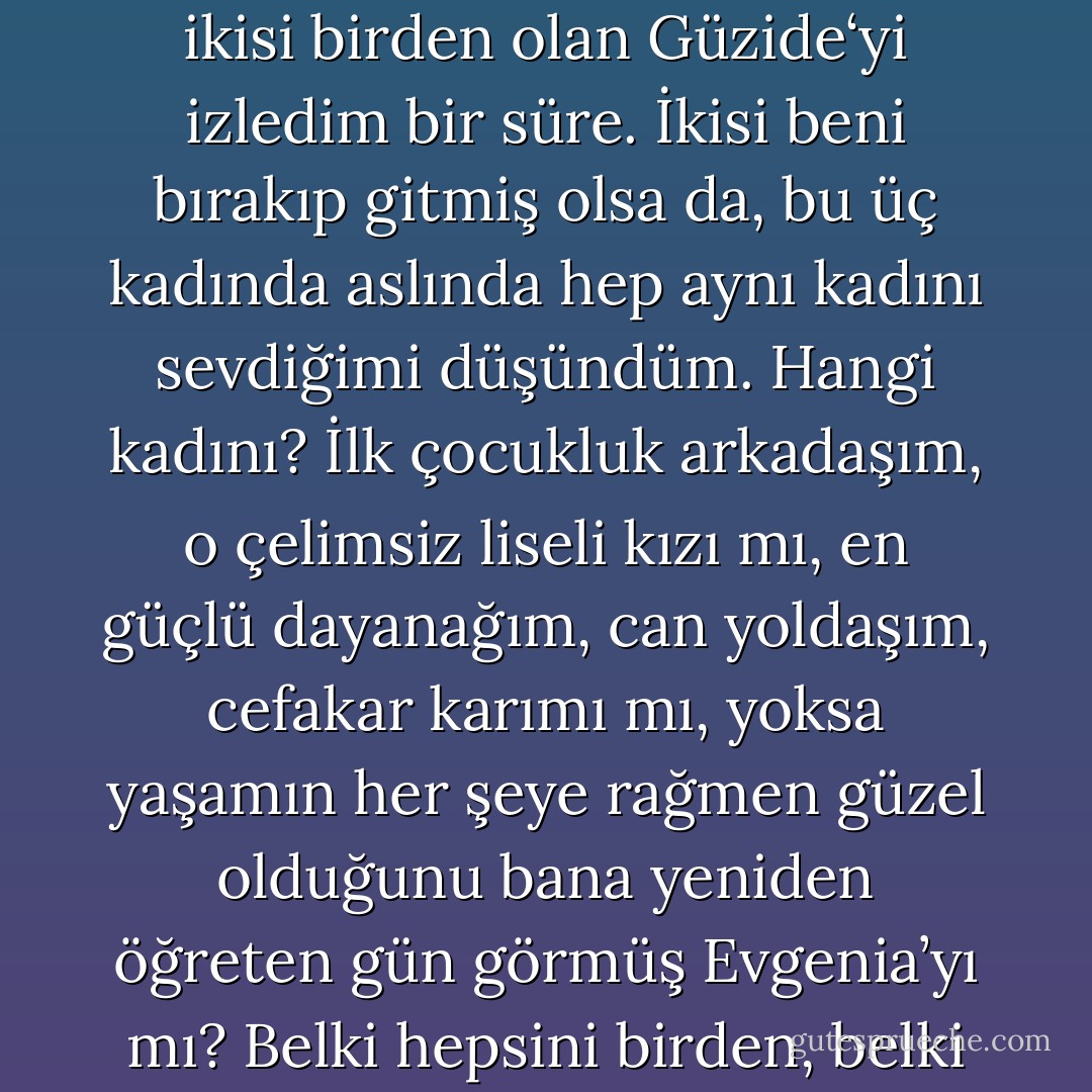 …Öylece durup, Handan‘a dönüşen Evgenia’yı, Evgenia‘ya dönüşen Handan’ı ve bir anda ikisi birden olan Güzide‘yi izledim bir süre. İkisi beni bırakıp gitmiş olsa da, bu üç kadında aslında hep aynı kadını sevdiğimi düşündüm. Hangi kadını? İlk çocukluk arkadaşım, o çelimsiz liseli kızı mı, en güçlü dayanağım, can yoldaşım, cefakar karımı mı, yoksa yaşamın her şeye rağmen güzel olduğunu bana yeniden öğreten gün görmüş Evgenia’yı mı? Belki hepsini birden, belki hepsini ayrı ayrı ama üçünde de hep aynı kadını. - Ahmet Ümit