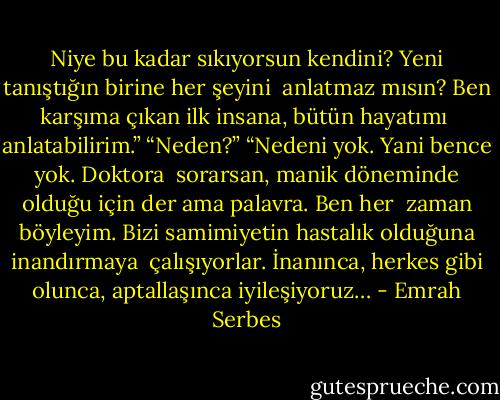 Niye bu kadar sıkıyorsun kendini? Yeni tanıştığın birine her şeyini <br />anlatmaz mısın? Ben karşıma çıkan ilk insana, bütün hayatımı <br />anlatabilirim.” “Neden?” “Nedeni yok. Yani bence yok. Doktora <br />sorarsan, manik döneminde olduğu için der ama palavra. Ben her <br />zaman böyleyim. Bizi samimiyetin hastalık olduğuna inandırmaya <br />çalışıyorlar. İnanınca, herkes gibi olunca, aptallaşınca iyileşiyoruz… - Emrah Serbes