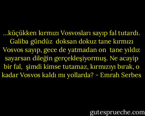 …küçükken kırmızı Vosvosları sayıp fal tutardı. Galiba gündüz <br />doksan dokuz tane kırmızı Vosvos sayıp, gece de yatmadan on <br />tane yıldız sayarsan dileğin gerçekleşiyormuş. Ne acayip bir fal, <br />şimdi kimse tutamaz, kırmızıyı bırak, o kadar Vosvos kaldı mı yollarda? - Emrah Serbes