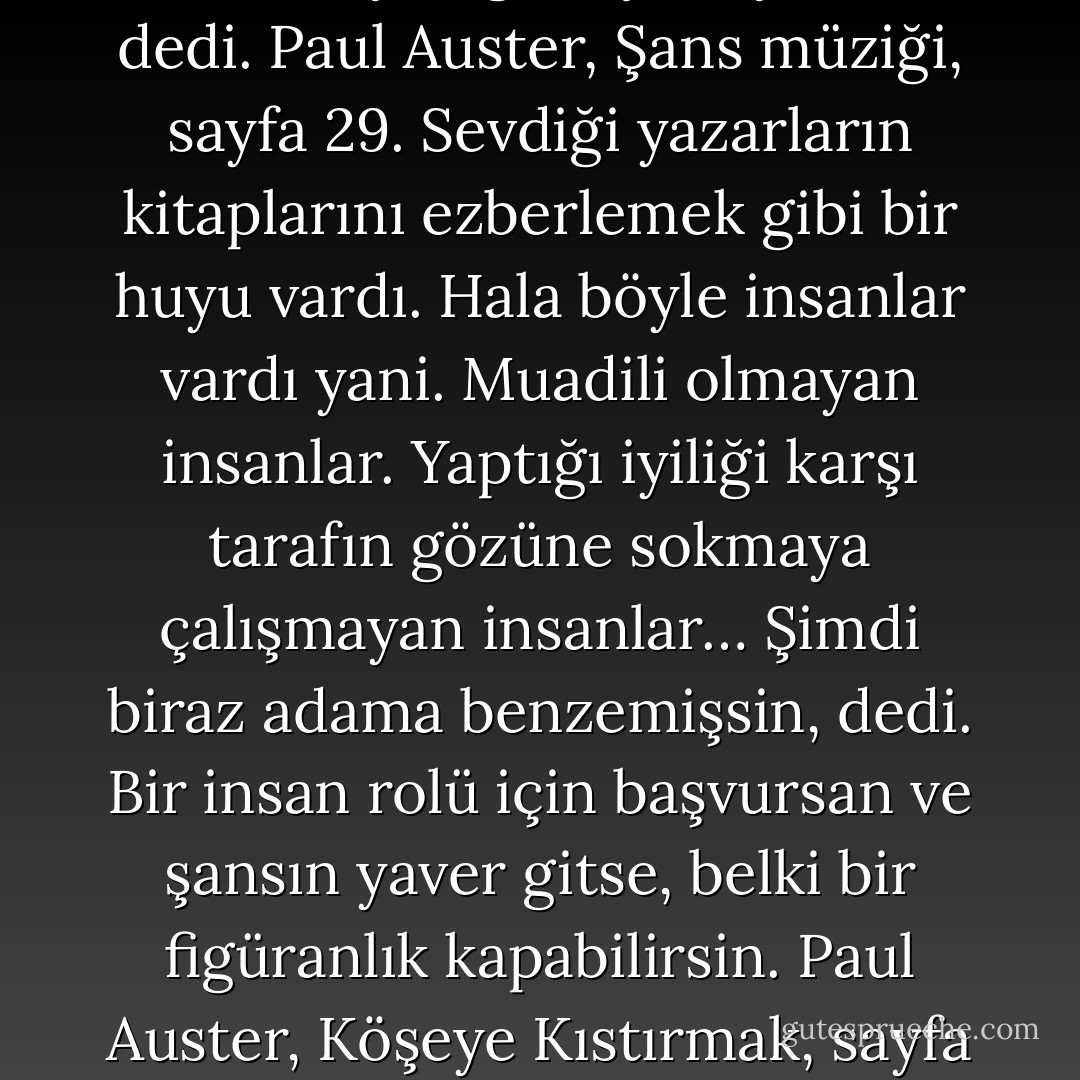 …Umutsuz durumda olmayan hiçbir şeye ilgi duyamıyorum, dedi. Paul Auster, Şans müziği, sayfa 29. Sevdiği yazarların kitaplarını ezberlemek gibi bir huyu vardı. Hala böyle insanlar vardı yani. Muadili olmayan insanlar. Yaptığı iyiliği karşı tarafın gözüne sokmaya çalışmayan insanlar… Şimdi biraz adama benzemişsin, dedi. Bir insan rolü için başvursan ve şansın yaver gitse, belki bir figüranlık kapabilirsin. Paul Auster, Köşeye Kıstırmak, sayfa 80. - Emrah Serbes