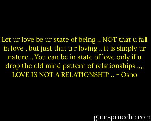 Let ur love be ur state of being ,, NOT that u fall in love , but just that u r loving .. it is simply ur nature ...You can be in state of love only if u drop the old mind pattern of relationships ,,,, LOVE IS NOT A RELATIONSHIP .. - Osho