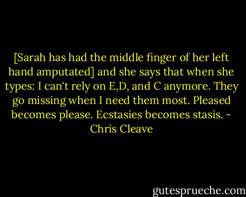 [Sarah has had the middle finger of her left hand amputated] and she says that when she types:<br />I can't rely on E,D, and C anymore. They go missing when I need them most. Pleased becomes please. Ecstasies becomes stasis. - Chris Cleave