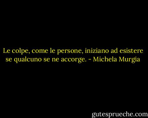 Le colpe, come le persone, iniziano ad esistere se qualcuno se ne accorge. - Michela Murgia