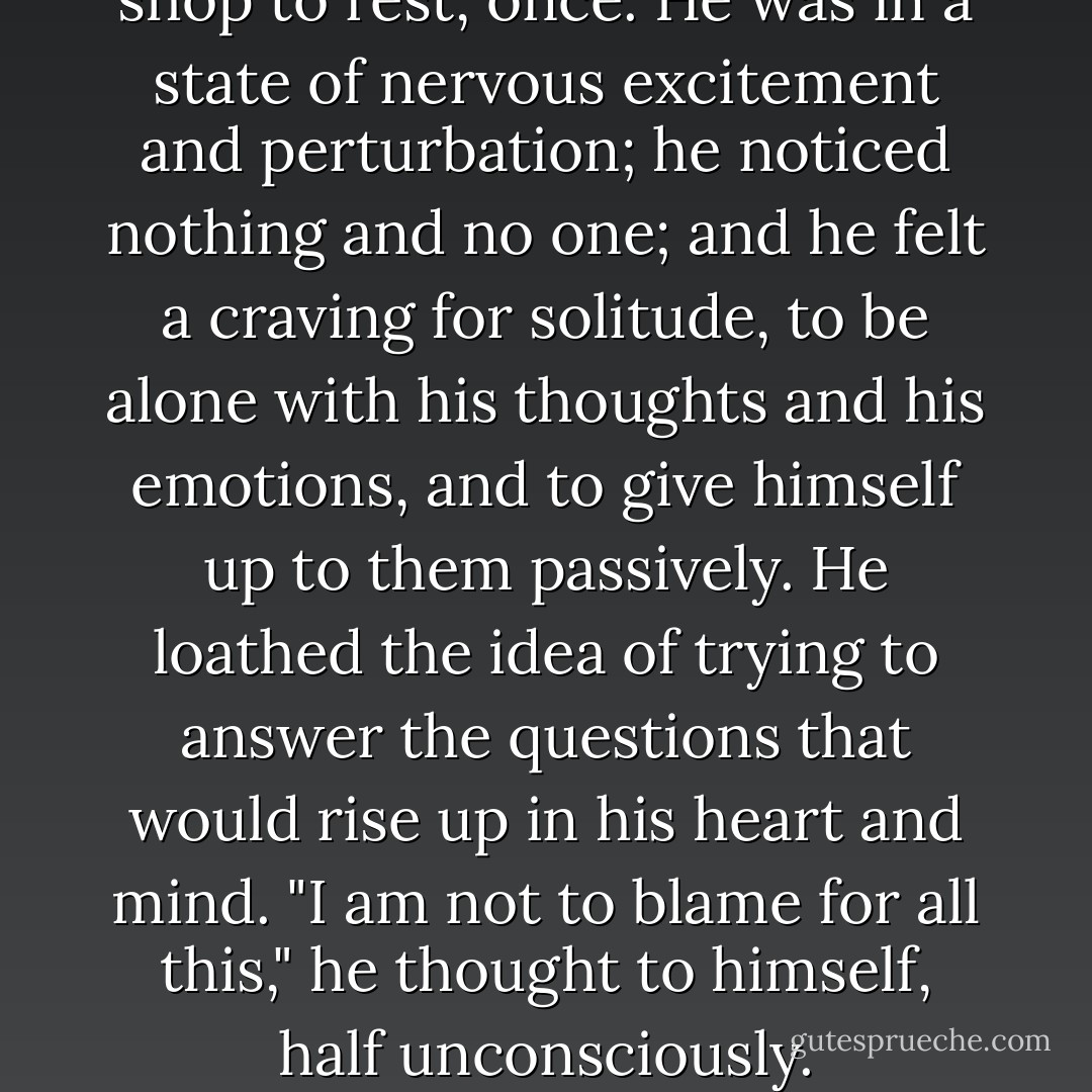 He entered a confectioner's shop to rest, once. He was in a state of nervous excitement and perturbation; he noticed nothing and no one; and he felt a craving for solitude, to be alone with his thoughts and his emotions, and to give himself up to them passively. He loathed the idea of trying to answer the questions that would rise up in his heart and mind. "I am not to blame for all this," he thought to himself, half unconsciously. - Fyodor Dostoevsky