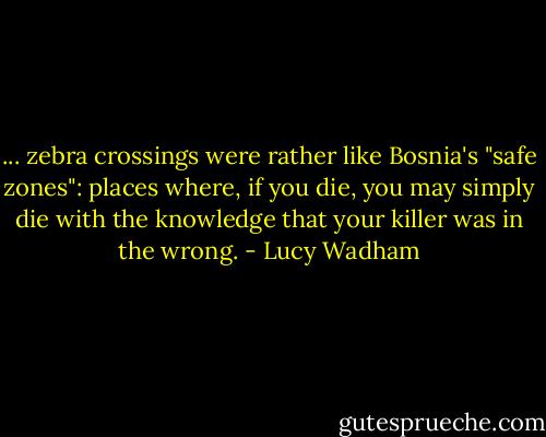 ... zebra crossings were rather like Bosnia's "safe zones": places where, if you die, you may simply die with the knowledge that your killer was in the wrong. - Lucy Wadham