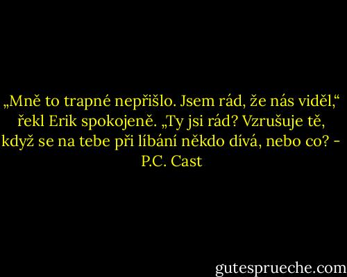 „Mně to trapné nepřišlo. Jsem rád, že nás viděl,“ řekl Erik spokojeně.<br />„Ty jsi rád? Vzrušuje tě, když se na tebe při líbání někdo dívá, nebo co? - P.C. Cast