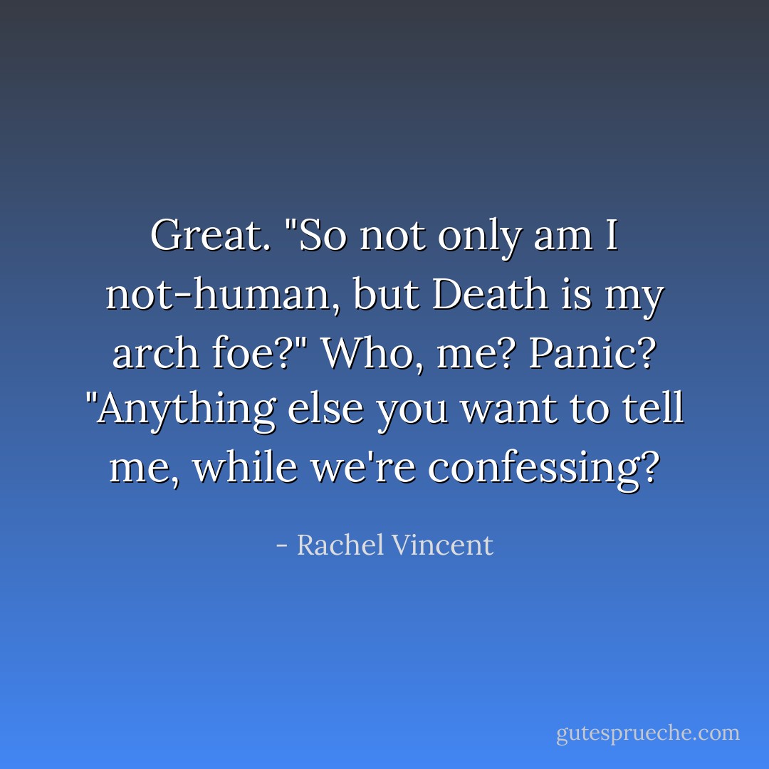 Great. "So not only am I not-human, but Death is my arch foe?" Who, me? Panic? "Anything else you want to tell me, while we're confessing? - Rachel Vincent