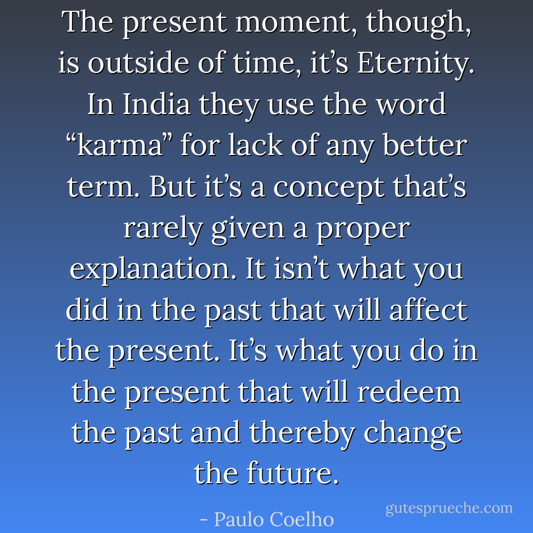 The present moment, though, is outside of time, it’s Eternity. In India they use the word “karma” for lack of any better term. But it’s a concept that’s rarely given a proper explanation. It isn’t what you did in the past that will affect the present. It’s what you do in the present that will redeem the past and thereby change the future. - Paulo Coelho