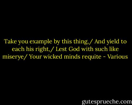 Take you example by this thing,/ And yield to each his right,/ Lest God with such like miserye/ Your wicked minds requite - Various