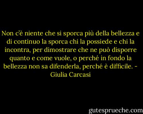 Non c’è niente che si sporca più della bellezza e di continuo la sporca chi la possiede e chi la incontra, per dimostrare che ne può disporre quanto e come vuole, o perché in fondo la bellezza non sa difenderla, perché è difficile. - Giulia Carcasi