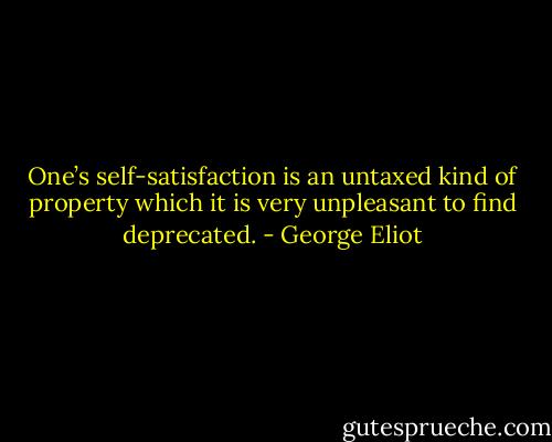 One’s self-satisfaction is an untaxed kind of property which it is very unpleasant to find deprecated. - George Eliot