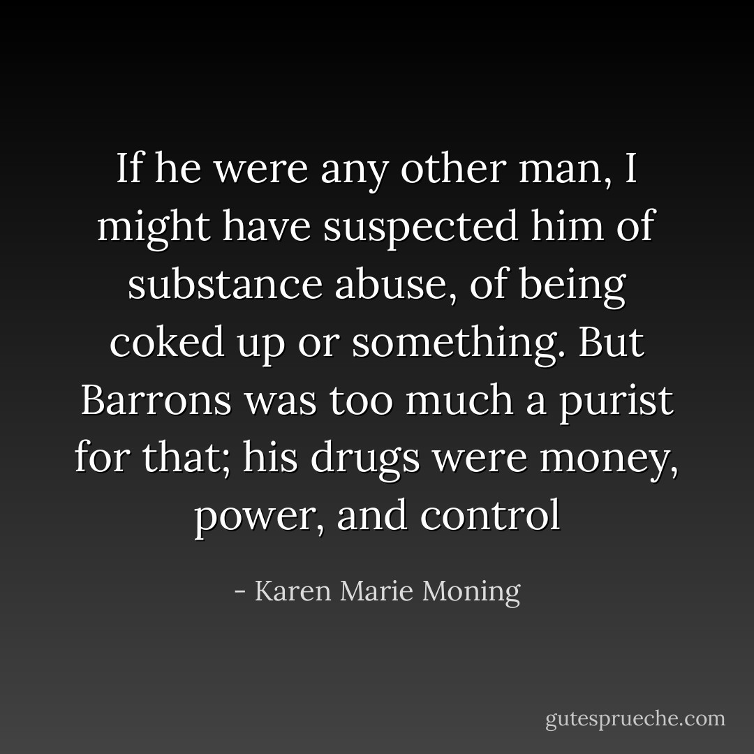 If he were any other man, I might have suspected him of substance abuse, of being coked up or something. But Barrons was too much a purist for that; his drugs were money, power, and control - Karen Marie Moning